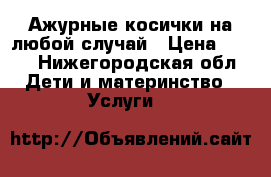 Ажурные косички на любой случай › Цена ­ 150 - Нижегородская обл. Дети и материнство » Услуги   